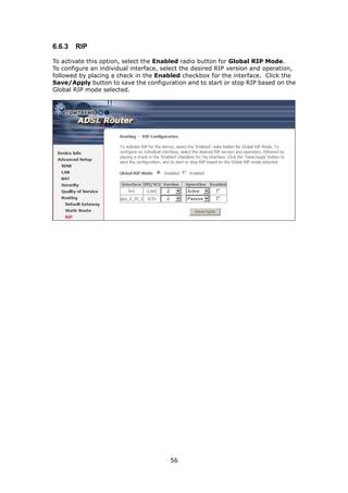 6.6.3   RIP

To activate this option, select the Enabled radio button for Global RIP Mode.
To configure an individual interface, select the desired RIP version and operation,
followed by placing a check in the Enabled checkbox for the interface. Click the
Save/Apply button to save the configuration and to start or stop RIP based on the
Global RIP mode selected.




                                        56
 
