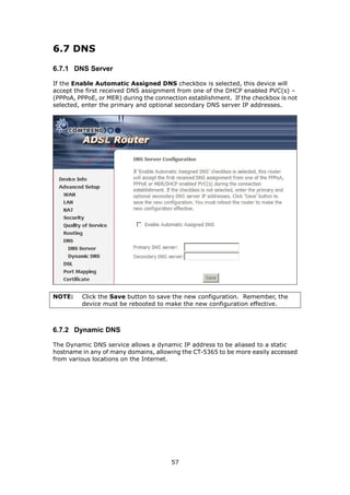 6.7 DNS

6.7.1 DNS Server

If the Enable Automatic Assigned DNS checkbox is selected, this device will
accept the first received DNS assignment from one of the DHCP enabled PVC(s) –
(PPPoA, PPPoE, or MER) during the connection establishment. If the checkbox is not
selected, enter the primary and optional secondary DNS server IP addresses.




NOTE:    Click the Save button to save the new configuration. Remember, the
         device must be rebooted to make the new configuration effective.



6.7.2 Dynamic DNS

The Dynamic DNS service allows a dynamic IP address to be aliased to a static
hostname in any of many domains, allowing the CT-5365 to be more easily accessed
from various locations on the Internet.




                                       57
 