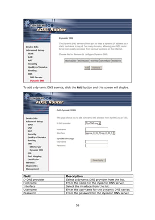 To add a dynamic DNS service, click the Add button and this screen will display.




Field                           Description
D-DNS provider                  Select a dynamic DNS provider from the list.
Hostname                        Enter the name for the dynamic DNS server.
Interface                       Select the interface from the list.
Username                        Enter the username for the dynamic DNS server.
Password                        Enter the password for the dynamic DNS server.



                                       58
 