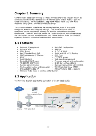 Chapter 1 Summary
Comtrend’s CT-5365 is an 802.11g (54Mbps) Wireless and Wired ADSL2+ Router. It
comes equipped with four 10/100 Base-T Ethernet ports and an ADSL2+ port for
wired connectivity. An integrated 802.11g WLAN Access Point (AP) with Wi-Fi
Protected Setup (WPS) provides wireless coverage.

The CT-5365 contains state of the art security features, such as WPA data
encryption, Firewall and VPN pass through. This model supports up to 16
contiguous virtual connections allowing for multiple simultaneous Internet
connections. The front and back panels are TR-068 compliant, which means they
are color-coded for easy installation and use. These features make the CT-5365
especially suited to a home or small business environment.


1.1 Features
   •   Dynamic IP assignment                 • Auto PVC configuration
   •   Up to 16 VCs                          • NAT/PAT
   •   IGMP Proxy                            • IP QoS & WMM
   •   Per-VC packet level QoS               • Static and RIP v1/v2 Routing
   •   MAC address and IP filtering          • DNS Proxy
   •   UPnP                                  • FTP/TFTP server
   •   RADIUS client                         • Web-based management
   •   Embedded SNMP agent                   • Firmware upgrade and configuration
   •   TR-069/TR-098/TR-111                  • DHCP Server/Relay/Client
   •   Remote administration                 • Backward compatible with 802.11b
   •   Configuration backup and restoration • Wi-Fi Protected Setup (WPS)
   •   Integrated 802.11g AP                 • WPA/WPA2 and 802.1x security
   •   Optional Turbo mode in wireless (After burner)


1.2 Application
The following diagram depicts the application of the CT-5365 router.




                                        5
 