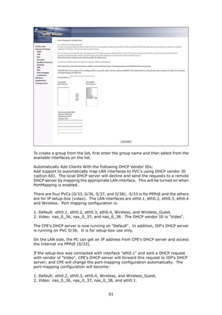 To create a group from the list, first enter the group name and then select from the
available interfaces on the list.

Automatically Add Clients With the Following DHCP Vendor IDs:
Add support to automatically map LAN interfaces to PVC's using DHCP vendor ID
(option 60). The local DHCP server will decline and send the requests to a remote
DHCP server by mapping the appropriate LAN interface. This will be turned on when
PortMapping is enabled.

There are four PVCs (0/33, 0/36, 0/37, and 0/38). 0/33 is for PPPoE and the others
are for IP setup-box (video). The LAN interfaces are eth0.1, eth0.2, eth0.3, eth0.4
and Wireless. Port mapping configuration is:

1. Default: eth0.1, eth0.2, eth0.3, eth0.4, Wireless, and Wireless_Guest.
2. Video: nas_0_36, nas_0_37, and nas_0_38. The DHCP vendor ID is "Video".

The CPE's DHCP server is now running on "Default". In addition, ISP's DHCP server
is running on PVC 0/36. It is for setup-box use only.

On the LAN side, the PC can get an IP address from CPE's DHCP server and access
the Internet via PPPoE (0/33).

If the setup-box was connected with interface "eth0.1" and sent a DHCP request
with vendor id "Video", CPE's DHCP server will forward this request to ISP's DHCP
server; and CPE will change the port-mapping configuration automatically. The
port-mapping configuration will become:

1. Default: eth0.2, eth0.3, eth0.4, Wireless, and Wireless_Guest.
2. Video: nas_0_36, nas_0_37, nas_0_38, and eth0.1.


                                        61
 