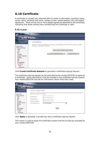 6.10 Certificate
A certificate is a public key, attached with its owner’s information (company name,
server name, personal real name, contact e-mail, postal address, etc) and digital
signatures. There will be one or more digital signatures attached to the certificate,
indicating that these entities have verified that this certificate is valid.


6.10.1 Local




Click Create Certificate Request to generate a certificate-signing request.

The certificate-signing request can be submitted to the vendor/ISP/ITSP to apply for
a certificate. Some information must be included in the certificate-signing request.
Your vendor/ISP/ITSP will ask for information about when they need.




Click Apply to generate a private key and a certificate-signing request.

This screen is used to paste the certificate content and the private key provided by
your vendor/ISP/ITSP.




                                         62
 