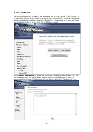 6.10.2 Trusted CA

CA is the abbreviation for Certificate Authority. CA is a part of the X.509 system. It
is itself a certificate, attached with the owner information of this certificate authority;
but its purpose is not to do encryption/decryption. Its purpose is to sign and issue
certificates in order to prove that the certificate is valid.




Click Import Certificate to paste the certificate content of your trusted CA. The
certificate content will be provided by your vendor/ISP/ ITSP and is used to
authenticate the Auto-Configuration Server (ACS) that the CPE will connect to.




                                           64
 