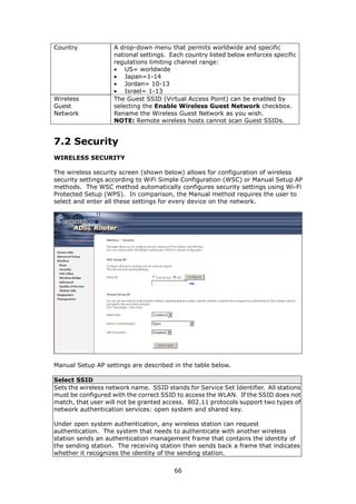 Country             A drop-down menu that permits worldwide and specific
                    national settings. Each country listed below enforces specific
                    regulations limiting channel range:
                    • US= worldwide
                    • Japan=1-14
                    • Jordan= 10-13
                    • Israel= 1-13
Wireless            The Guest SSID (Virtual Access Point) can be enabled by
Guest               selecting the Enable Wireless Guest Network checkbox.
Network             Rename the Wireless Guest Network as you wish.
                    NOTE: Remote wireless hosts cannot scan Guest SSIDs.


7.2 Security
WIRELESS SECURITY

The wireless security screen (shown below) allows for configuration of wireless
security settings according to WiFi Simple Configuration (WSC) or Manual Setup AP
methods. The WSC method automatically configures security settings using Wi-Fi
Protected Setup (WPS). In comparison, the Manual method requires the user to
select and enter all these settings for every device on the network.




Manual Setup AP settings are described in the table below.

Select SSID
Sets the wireless network name. SSID stands for Service Set Identifier. All stations
must be configured with the correct SSID to access the WLAN. If the SSID does not
match, that user will not be granted access. 802.11 protocols support two types of
network authentication services: open system and shared key.

Under open system authentication, any wireless station can request
authentication. The system that needs to authenticate with another wireless
station sends an authentication management frame that contains the identity of
the sending station. The receiving station then sends back a frame that indicates
whether it recognizes the identity of the sending station.

                                        66
 