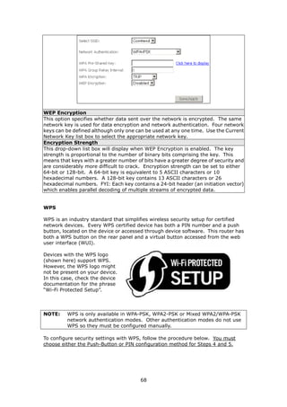 WEP Encryption
This option specifies whether data sent over the network is encrypted. The same
network key is used for data encryption and network authentication. Four network
keys can be defined although only one can be used at any one time. Use the Current
Network Key list box to select the appropriate network key.
Encryption Strength
This drop-down list box will display when WEP Encryption is enabled. The key
strength is proportional to the number of binary bits comprising the key. This
means that keys with a greater number of bits have a greater degree of security and
are considerably more difficult to crack. Encryption strength can be set to either
64-bit or 128-bit. A 64-bit key is equivalent to 5 ASCII characters or 10
hexadecimal numbers. A 128-bit key contains 13 ASCII characters or 26
hexadecimal numbers. FYI: Each key contains a 24-bit header (an initiation vector)
which enables parallel decoding of multiple streams of encrypted data.


WPS

WPS is an industry standard that simplifies wireless security setup for certified
network devices. Every WPS certified device has both a PIN number and a push
button, located on the device or accessed through device software. This router has
both a WPS button on the rear panel and a virtual button accessed from the web
user interface (WUI).

Devices with the WPS logo
(shown here) support WPS.
However, the WPS logo might
not be present on your device.
In this case, check the device
documentation for the phrase
“Wi-Fi Protected Setup”.




NOTE:    WPS is only available in WPA-PSK, WPA2-PSK or Mixed WPA2/WPA-PSK
         network authentication modes. Other authentication modes do not use
         WPS so they must be configured manually.

To configure security settings with WPS, follow the procedure below. You must
choose either the Push-Button or PIN configuration method for Steps 4 and 5.




                                        68
 