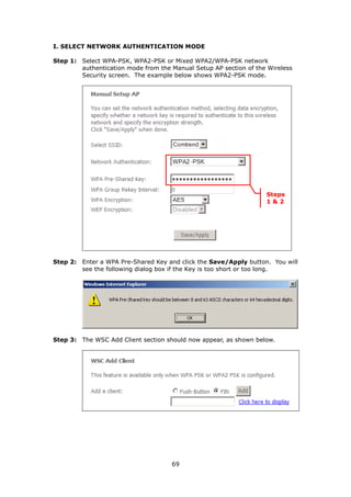 I. SELECT NETWORK AUTHENTICATION MODE

Step 1: Select WPA-PSK, WPA2-PSK or Mixed WPA2/WPA-PSK network
        authentication mode from the Manual Setup AP section of the Wireless
        Security screen. The example below shows WPA2-PSK mode.




                                                                   Steps
                                                                   1&2




Step 2: Enter a WPA Pre-Shared Key and click the Save/Apply button. You will
        see the following dialog box if the Key is too short or too long.




Step 3: The WSC Add Client section should now appear, as shown below.




                                     69
 