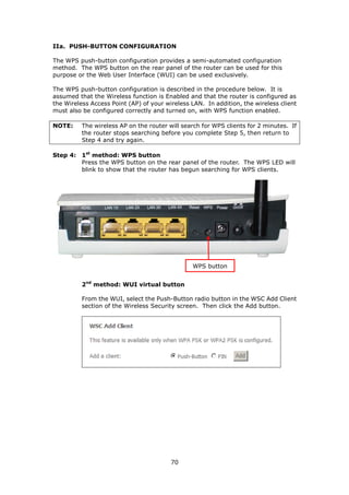IIa. PUSH-BUTTON CONFIGURATION

The WPS push-button configuration provides a semi-automated configuration
method. The WPS button on the rear panel of the router can be used for this
purpose or the Web User Interface (WUI) can be used exclusively.

The WPS push-button configuration is described in the procedure below. It is
assumed that the Wireless function is Enabled and that the router is configured as
the Wireless Access Point (AP) of your wireless LAN. In addition, the wireless client
must also be configured correctly and turned on, with WPS function enabled.

NOTE:     The wireless AP on the router will search for WPS clients for 2 minutes. If
          the router stops searching before you complete Step 5, then return to
          Step 4 and try again.

Step 4: 1st method: WPS button
        Press the WPS button on the rear panel of the router. The WPS LED will
        blink to show that the router has begun searching for WPS clients.




                                                WPS button


          2nd method: WUI virtual button

          From the WUI, select the Push-Button radio button in the WSC Add Client
          section of the Wireless Security screen. Then click the Add button.




                                         70
 
