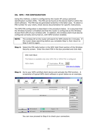 IIb. WPS – PIN CONFIGURATION

Using this method, a client is configured by the router AP using a personal
identification number (PIN). The PIN can be found on the device itself or within the
client software. The PIN may be generated randomly in the latter case. To obtain a
PIN number for your client, check device documentation for specific instructions.

The WPS PIN configuration is described in the procedure below. It is assumed that
the Wireless function is Enabled and that the router is configured as the Wireless
Access Point (AP) of your wireless LAN. In addition, the wireless client must also be
configured correctly and turned on, with WPS function enabled.

NOTE:     The wireless AP on the router will search for WPS clients for 2 minutes. If
          the router stops searching before you complete Step 5, then return to
          Step 4 and try again.

Step 4: Select the PIN radio button in the WSC Add Client section of the Wireless
        Security screen. Enter the client PIN in the box provided and click Add.




Step 4: Go to your WPS certified client device and activate the PIN function. A
        screenshot of typical WPS client software is given below as an example.




          You can now proceed to Step 6 to check your connection.




                                         72
 