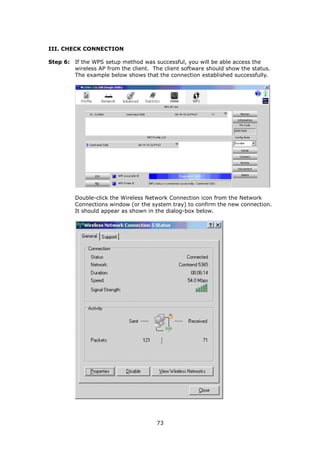 III. CHECK CONNECTION

Step 6: If the WPS setup method was successful, you will be able access the
        wireless AP from the client. The client software should show the status.
        The example below shows that the connection established successfully.




         Double-click the Wireless Network Connection icon from the Network
         Connections window (or the system tray) to confirm the new connection.
         It should appear as shown in the dialog-box below.




                                       73
 