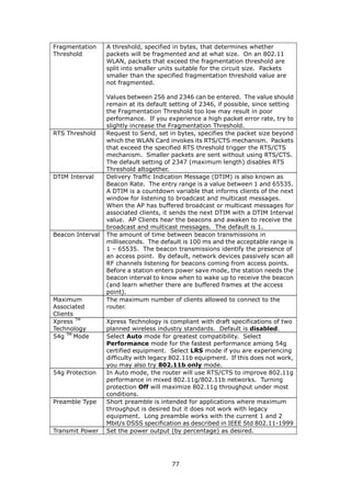 Fragmentation     A threshold, specified in bytes, that determines whether
Threshold         packets will be fragmented and at what size. On an 802.11
                  WLAN, packets that exceed the fragmentation threshold are
                  split into smaller units suitable for the circuit size. Packets
                  smaller than the specified fragmentation threshold value are
                  not fragmented.

                  Values between 256 and 2346 can be entered. The value should
                  remain at its default setting of 2346, if possible, since setting
                  the Fragmentation Threshold too low may result in poor
                  performance. If you experience a high packet error rate, try to
                  slightly increase the Fragmentation Threshold.
RTS Threshold     Request to Send, set in bytes, specifies the packet size beyond
                  which the WLAN Card invokes its RTS/CTS mechanism. Packets
                  that exceed the specified RTS threshold trigger the RTS/CTS
                  mechanism. Smaller packets are sent without using RTS/CTS.
                  The default setting of 2347 (maximum length) disables RTS
                  Threshold altogether.
DTIM Interval     Delivery Traffic Indication Message (DTIM) is also known as
                  Beacon Rate. The entry range is a value between 1 and 65535.
                  A DTIM is a countdown variable that informs clients of the next
                  window for listening to broadcast and multicast messages.
                  When the AP has buffered broadcast or multicast messages for
                  associated clients, it sends the next DTIM with a DTIM Interval
                  value. AP Clients hear the beacons and awaken to receive the
                  broadcast and multicast messages. The default is 1.
Beacon Interval   The amount of time between beacon transmissions in
                  milliseconds. The default is 100 ms and the acceptable range is
                  1 – 65535. The beacon transmissions identify the presence of
                  an access point. By default, network devices passively scan all
                  RF channels listening for beacons coming from access points.
                  Before a station enters power save mode, the station needs the
                  beacon interval to know when to wake up to receive the beacon
                  (and learn whether there are buffered frames at the access
                  point).
Maximum           The maximum number of clients allowed to connect to the
Associated        router.
Clients
Xpress TM         Xpress Technology is compliant with draft specifications of two
Technology        planned wireless industry standards. Default is disabled.
54g TM Mode       Select Auto mode for greatest compatibility. Select
                  Performance mode for the fastest performance among 54g
                  certified equipment. Select LRS mode if you are experiencing
                  difficulty with legacy 802.11b equipment. If this does not work,
                  you may also try 802.11b only mode.
54g Protection    In Auto mode, the router will use RTS/CTS to improve 802.11g
                  performance in mixed 802.11g/802.11b networks. Turning
                  protection Off will maximize 802.11g throughput under most
                  conditions.
Preamble Type     Short preamble is intended for applications where maximum
                  throughput is desired but it does not work with legacy
                  equipment. Long preamble works with the current 1 and 2
                  Mbit/s DSSS specification as described in IEEE Std 802.11-1999
Transmit Power    Set the power output (by percentage) as desired.




                                        77
 