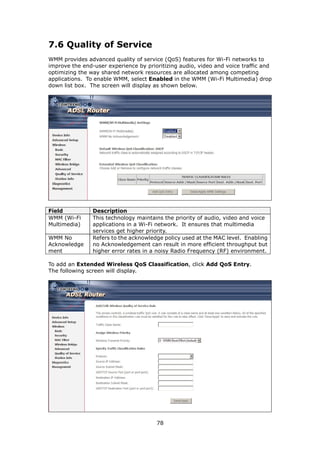 7.6 Quality of Service
WMM provides advanced quality of service (QoS) features for Wi-Fi networks to
improve the end-user experience by prioritizing audio, video and voice traffic and
optimizing the way shared network resources are allocated among competing
applications. To enable WMM, select Enabled in the WMM (Wi-Fi Multimedia) drop
down list box. The screen will display as shown below.




Field           Description
WMM (Wi-Fi      This technology maintains the priority of audio, video and voice
Multimedia)     applications in a Wi-Fi network. It ensures that multimedia
                services get higher priority.
WMM No          Refers to the acknowledge policy used at the MAC level. Enabling
Acknowledge     no Acknowledgement can result in more efficient throughput but
ment            higher error rates in a noisy Radio Frequency (RF) environment.

To add an Extended Wireless QoS Classification, click Add QoS Entry.
The following screen will display.




                                       78
 