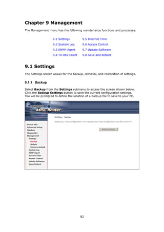 Chapter 9 Management
The Management menu has the following maintenance functions and processes:


                    9.1 Settings          9.5 Internet Time
                    9.2 System Log        9.6 Access Control
                    9.3 SNMP Agent        9.7 Update Software
                    9.4 TR-069 Client     9.8 Save and Reboot



9.1 Settings
The Settings screen allows for the backup, retrieval, and restoration of settings.


9.1.1 Backup

Select Backup from the Settings submenu to access the screen shown below.
Click the Backup Settings button to save the current configuration settings.
You will be prompted to define the location of a backup file to save to your PC.




                                        82
 