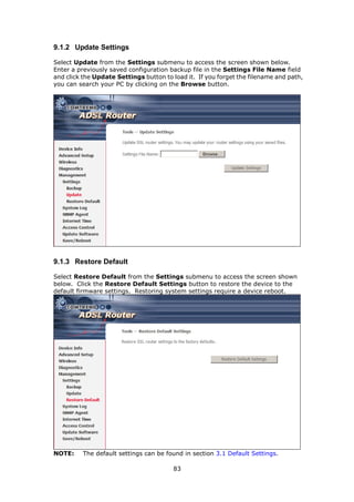 9.1.2 Update Settings

Select Update from the Settings submenu to access the screen shown below.
Enter a previously saved configuration backup file in the Settings File Name field
and click the Update Settings button to load it. If you forget the filename and path,
you can search your PC by clicking on the Browse button.




9.1.3 Restore Default

Select Restore Default from the Settings submenu to access the screen shown
below. Click the Restore Default Settings button to restore the device to the
default firmware settings. Restoring system settings require a device reboot.




NOTE:     The default settings can be found in section 3.1 Default Settings.

                                        83
 