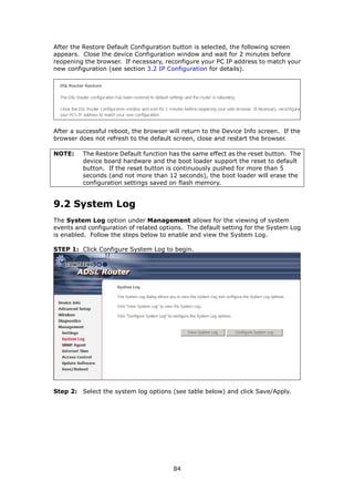 After the Restore Default Configuration button is selected, the following screen
appears. Close the device Configuration window and wait for 2 minutes before
reopening the browser. If necessary, reconfigure your PC IP address to match your
new configuration (see section 3.2 IP Configuration for details).




After a successful reboot, the browser will return to the Device Info screen. If the
browser does not refresh to the default screen, close and restart the browser.

NOTE:     The Restore Default function has the same effect as the reset button. The
          device board hardware and the boot loader support the reset to default
          button. If the reset button is continuously pushed for more than 5
          seconds (and not more than 12 seconds), the boot loader will erase the
          configuration settings saved on flash memory.


9.2 System Log
The System Log option under Management allows for the viewing of system
events and configuration of related options. The default setting for the System Log
is enabled. Follow the steps below to enable and view the System Log.

STEP 1: Click Configure System Log to begin.




Step 2: Select the system log options (see table below) and click Save/Apply.




                                        84
 