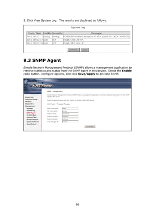 3. Click View System Log. The results are displayed as follows.




9.3 SNMP Agent
Simple Network Management Protocol (SNMP) allows a management application to
retrieve statistics and status from the SNMP agent in this device. Select the Enable
radio button, configure options, and click Save/Apply to activate SNMP.




                                        86
 