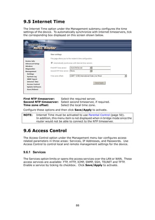 9.5 Internet Time
The Internet Time option under the Management submenu configures the time
settings of the device. To automatically synchronize with Internet timeservers, tick
the corresponding box displayed on this screen shown below.




First NTP timeserver:  Select the required server.
Second NTP timeserver: Select second timeserver, if required.
Time zone offset:      Select the local time zone.
Configure these options and then click Save/Apply to activate.
NOTE:    Internet Time must be activated to use Parental Control (page 50).
         In addition, this menu item is not displayed when in bridge mode since the
         router would not be able to connect to the NTP timeserver.


9.6 Access Control
The Access Control option under the Management menu bar configures access
related parameters in three areas: Services, IP Addresses, and Passwords. Use
Access Control to control local and remote management settings for the device.


9.6.1 Services

The Services option limits or opens the access services over the LAN or WAN. These
access services are available: FTP, HTTP, ICMP, SNMP, SSH, TELNET and TFTP.
Enable a service by ticking its checkbox. Click Save/Apply to activate.




                                        88
 