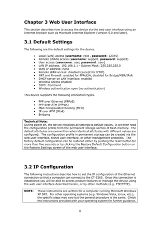 Chapter 3 Web User Interface
This section describes how to access the device via the web user interface using an
Internet browser such as Microsoft Internet Explorer (version 5.0 and later).


3.1 Default Settings
The following are the default settings for the device.

        •   Local (LAN) access (username: root , password: 12345)
        •   Remote (WAN) access (username: support, password: support)
        •   User access (username: user, password: user)
        •   LAN IP address: 192.168.1.1 - Subnet Mask: 255.255.255.0
        •   WAN IP address: none
        •   Remote WAN access: disabled (except for ICMP)
        •   NAT and Firewall: enabled for PPPoE/A, disabled for Bridge/MER/IPoA
        •   DHCP server on LAN interface: enabled
        •   Wireless Access enabled
        •   SSID: Comtrend
        •   Wireless authentication open (no authentication)

This device supports the following connection types.

        •   PPP over Ethernet (PPPoE)
        •   PPP over ATM (PPPoA)
        •   MAC Encapsulated Routing (MER)
        •   IP over ATM (IPoA)
        •   Bridging

Technical Note:
During power on, the device initializes all settings to default values. It will then read
the configuration profile from the permanent storage section of flash memory. The
default attributes are overwritten when identical attributes with different values are
configured. The configuration profile in permanent storage can be created via the
web user interface, telnet user interface, or other management protocols. The
factory default configuration can be restored either by pushing the reset button for
more than five seconds or by clicking the Restore Default Configuration button on
the Restore Settings screen of the web user interface.




3.2 IP Configuration
The following instructions describe how to set the IP configuration of the Ethernet
connection so that a computer can connect to the CT-5365. Once this connection is
established you will be able to access product features or manage the device using
the web user interface described herein, or by other methods (e.g. FTP/TFTP).

NOTE:       These instructions are written for a computer running Microsoft Windows
            XP SP2. For other operating systems (e.g. Windows Vista, Linux, etc.),
            the specific steps may vary but the general procedure is the same. Check
            the instructions provided with your operating system for further guidance.


                                           8
 