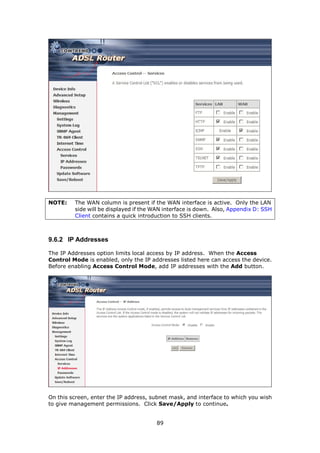 NOTE:    The WAN column is present if the WAN interface is active. Only the LAN
         side will be displayed if the WAN interface is down. Also, Appendix D: SSH
         Client contains a quick introduction to SSH clients.



9.6.2 IP Addresses

The IP Addresses option limits local access by IP address. When the Access
Control Mode is enabled, only the IP addresses listed here can access the device.
Before enabling Access Control Mode, add IP addresses with the Add button.




On this screen, enter the IP address, subnet mask, and interface to which you wish
to give management permissions. Click Save/Apply to continue.


                                       89
 