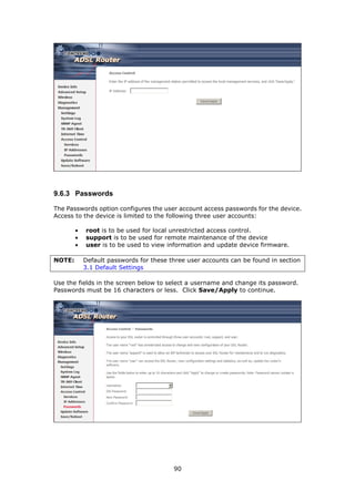 9.6.3 Passwords

The Passwords option configures the user account access passwords for the device.
Access to the device is limited to the following three user accounts:

        •   root is to be used for local unrestricted access control.
        •   support is to be used for remote maintenance of the device
        •   user is to be used to view information and update device firmware.

NOTE:       Default passwords for these three user accounts can be found in section
            3.1 Default Settings

Use the fields in the screen below to select a username and change its password.
Passwords must be 16 characters or less. Click Save/Apply to continue.




                                         90
 
