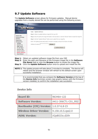 9.7 Update Software
The Update Software screen allows for firmware updates. Manual device
upgrades from a locally stored file can be performed using the following screen.




Step 1: Obtain an updated software image file from your ISP.
Step 2: Enter the path and filename of the firmware image file in the Software
        File Name field or click the Browse button to locate the image file.
Step 3: Click the Update Software button once to upload and install the file.

NOTE 1: The update process will take about 2 minutes to complete. The device will
        reboot and the browser window will refresh to the default screen upon
        successful installation.

         It is recommended that you compare the Software Version at the top of
         the Device Info Summary screen (see graphic below) with the firmware
         version installed, to confirm the installation was successful.




                                        91
 