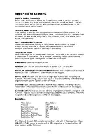 Appendix A: Security
Stateful Packet Inspection
Refers to an architecture, where the firewall keeps track of packets on each
connection traversing all its interfaces and makes sure they are valid. This is in
contrast to static packet filtering which only examines a packet based on the
information in the packet header.

Denial of Service Attack
Is an incident in which a user or organization is deprived of the services of a
resource they would normally expect to have. Various DoS attacks the device can
withstand are ARP Attack, Ping Attack, Ping of Death, Land, SYN Attack, Smurf
Attack, and Tear Drop.

TCP/IP/Port/Interface Filter
These rules help in the filtering of traffic at the Network layer i.e. Layer 3.
When a Routing interface is created, Enable Firewall must be checked.
Navigate to Advanced Setup -> Security -> IP Filtering.

Outgoing IP Filter
Helps in setting rules to DROP packets from the LAN interface. By default if Firewall
is Enabled all IP traffic from LAN is allowed. By setting up one or more filters,
particular packet types coming from the LAN can be dropped.

Filter Name: User defined Filter Name.

Protocol: Can take on any values from: TCP/UDP, TCP, UDP or ICMP

Source IP Address/Source Subnet Mask: Packets with the particular “Source IP
Address/Source Subnet Mask" combination will be dropped.

Source Port: This can take on either a single port number or a range of port
numbers. Packets having a source port equal to this value or falling within the range
of port numbers (portX : portY) will be dropped.

Destination IP Address/Destination Subnet Mask: Packets with the particular
"Destination IP Address/Destination Subnet Mask" combination will be dropped.

Destination Port: This can take on either a single port number or a range of port
numbers. Packets having a destination port equal to this value or falling within the
range of port numbers (portX : portY) will be dropped.

Example 1:

       Filter Name                    :   Out_Filter1
       Protocol                       :   TCP
       Source Address                 :   192.168.1.45
       Source Subnet Mask             :   255.255.255.0
       Source Port                    :   80
       Destination Address            :   NA
       Destination Subnet Mask        :   NA
       Destination Port               :   NA

This filter will Drop all TCP packets coming from LAN with IP Address/Sub. Mask
192.168.1.45/24 having a source port of 80 irrespective of the destination. All
other packets will be Accepted.


                                            93
 