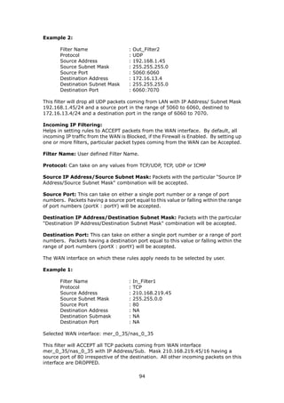 Example 2:

       Filter Name                   :   Out_Filter2
       Protocol                      :   UDP
       Source Address                :   192.168.1.45
       Source Subnet Mask            :   255.255.255.0
       Source Port                   :   5060:6060
       Destination Address           :   172.16.13.4
       Destination Subnet Mask       :   255.255.255.0
       Destination Port              :   6060:7070

This filter will drop all UDP packets coming from LAN with IP Address/ Subnet Mask
192.168.1.45/24 and a source port in the range of 5060 to 6060, destined to
172.16.13.4/24 and a destination port in the range of 6060 to 7070.

Incoming IP Filtering:
Helps in setting rules to ACCEPT packets from the WAN interface. By default, all
incoming IP traffic from the WAN is Blocked, if the Firewall is Enabled. By setting up
one or more filters, particular packet types coming from the WAN can be Accepted.

Filter Name: User defined Filter Name.

Protocol: Can take on any values from TCP/UDP, TCP, UDP or ICMP

Source IP Address/Source Subnet Mask: Packets with the particular "Source IP
Address/Source Subnet Mask" combination will be accepted.

Source Port: This can take on either a single port number or a range of port
numbers. Packets having a source port equal to this value or falling within the range
of port numbers (portX : portY) will be accepted.

Destination IP Address/Destination Subnet Mask: Packets with the particular
"Destination IP Address/Destination Subnet Mask" combination will be accepted.

Destination Port: This can take on either a single port number or a range of port
numbers. Packets having a destination port equal to this value or falling within the
range of port numbers (portX : portY) will be accepted.

The WAN interface on which these rules apply needs to be selected by user.

Example 1:

       Filter Name                   :   In_Filter1
       Protocol                      :   TCP
       Source Address                :   210.168.219.45
       Source Subnet Mask            :   255.255.0.0
       Source Port                   :   80
       Destination Address           :   NA
       Destination Submask           :   NA
       Destination Port              :   NA

Selected WAN interface: mer_0_35/nas_0_35

This filter will ACCEPT all TCP packets coming from WAN interface
mer_0_35/nas_0_35 with IP Address/Sub. Mask 210.168.219.45/16 having a
source port of 80 irrespective of the destination. All other incoming packets on this
interface are DROPPED.

                                           94
 