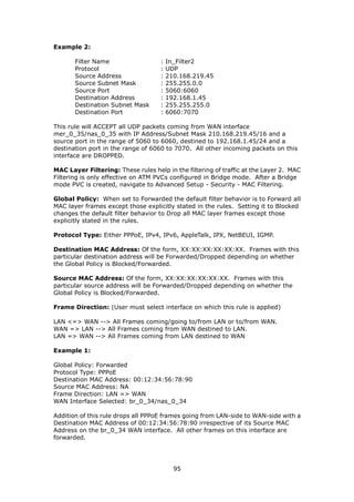 Example 2:

       Filter Name                  :   In_Filter2
       Protocol                     :   UDP
       Source Address               :   210.168.219.45
       Source Subnet Mask           :   255.255.0.0
       Source Port                  :   5060:6060
       Destination Address          :   192.168.1.45
       Destination Subnet Mask      :   255.255.255.0
       Destination Port             :   6060:7070

This rule will ACCEPT all UDP packets coming from WAN interface
mer_0_35/nas_0_35 with IP Address/Subnet Mask 210.168.219.45/16 and a
source port in the range of 5060 to 6060, destined to 192.168.1.45/24 and a
destination port in the range of 6060 to 7070. All other incoming packets on this
interface are DROPPED.

MAC Layer Filtering: These rules help in the filtering of traffic at the Layer 2. MAC
Filtering is only effective on ATM PVCs configured in Bridge mode. After a Bridge
mode PVC is created, navigate to Advanced Setup - Security - MAC Filtering.

Global Policy: When set to Forwarded the default filter behavior is to Forward all
MAC layer frames except those explicitly stated in the rules. Setting it to Blocked
changes the default filter behavior to Drop all MAC layer frames except those
explicitly stated in the rules.

Protocol Type: Either PPPoE, IPv4, IPv6, AppleTalk, IPX, NetBEUI, IGMP.

Destination MAC Address: Of the form, XX:XX:XX:XX:XX:XX. Frames with this
particular destination address will be Forwarded/Dropped depending on whether
the Global Policy is Blocked/Forwarded.

Source MAC Address: Of the form, XX:XX:XX:XX:XX:XX. Frames with this
particular source address will be Forwarded/Dropped depending on whether the
Global Policy is Blocked/Forwarded.

Frame Direction: (User must select interface on which this rule is applied)

LAN <=> WAN --> All Frames coming/going to/from LAN or to/from WAN.
WAN => LAN --> All Frames coming from WAN destined to LAN.
LAN => WAN --> All Frames coming from LAN destined to WAN

Example 1:

Global Policy: Forwarded
Protocol Type: PPPoE
Destination MAC Address: 00:12:34:56:78:90
Source MAC Address: NA
Frame Direction: LAN => WAN
WAN Interface Selected: br_0_34/nas_0_34

Addition of this rule drops all PPPoE frames going from LAN-side to WAN-side with a
Destination MAC Address of 00:12:34:56:78:90 irrespective of its Source MAC
Address on the br_0_34 WAN interface. All other frames on this interface are
forwarded.




                                          95
 