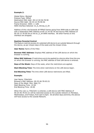 Example 2:

Global Policy: Blocked
Protocol Type: PPPoE
Destination MAC Addr: 00:12:34:56:78:90
Source MAC Addr: 00:34:12:78:90:56
Frame Direction: WAN => LAN
WAN Interface Selected: br_0_34/nas_0_34

Addition of this rule forwards all PPPoE frames going from WAN-side to LAN-side
with a Destination MAC Address of 00:12:34:56:78 and Source MAC Address of
00:34:12:78:90:56 on the br_0_34 WAN interface. All other frames on this
interface are dropped.


Daytime Parental Control
This feature restricts access of a selected LAN device to an outside Network through
the device, as per chosen days of the week and the chosen times.

User Name: Name of the Filter.

Browser MAC Address: Displays MAC address of the LAN device on which the
browser is running.

Other MAC Address: If restrictions are to be applied to a device other than the one
on which the browser is running, the MAC address of that LAN device is entered.

Days of the Week: Days of the week, when the restrictions are applied.

Start Blocking Time: The time when restrictions on the LAN device begin.

End Blocking Time: The time when LAN device restrictions are lifted.

Example:

User Name: FilterJohn
Browser's MAC Address: 00:25:46:78:63:21
Days of the Week: Mon, Wed, Fri
Start Blocking Time: 14:00
End Blocking Time: 18:00

When this rule i.e. FilterJohn is entered, a LAN device with MAC Address of
00:25:46:78:63:21 will be restricted access to the outside network on Mondays,
Wednesdays, and Fridays, from 2pm to 6pm. On all other days and time, this device
will have access to the outside Network.




                                        96
 