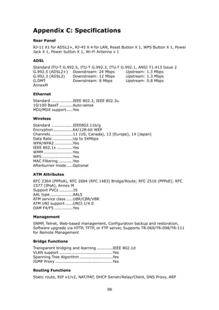 Appendix C: Specifications
Rear Panel
RJ-11 X1 for ADSL2+, RJ-45 X 4 for LAN, Reset Button X 1, WPS Button X 1, Power
Jack X 1, Power button X 1, Wi-Fi Antenna x 1

ADSL
Standard ITU-T G.992.5, ITU-T G.992.3, ITU-T G.992.1, ANSI T1.413 Issue 2
G.992.5 (ADSL2+) Downstream: 24 Mbps           Upstream: 1.3 Mbps
G.992.3 (ADSL2)     Downstream: 12 Mbps        Upstream: 1.3 Mbps
G.DMT               Downstream: 8 Mbps         Upstream: 0.8 Mbps
AnnexM

Ethernet
Standard ................IEEE 802.3, IEEE 802.3u
10/100 BaseT ..........Auto-sense
MDI/MDX support.....Yes

Wireless
Standard ................IEEE802.11b/g
Encryption...............64/128-bit WEP
Channels.................11 (US, Canada), 13 (Europe), 14 (Japan)
Data Rate................Up to 54Mbps
WPA/WPA2 ..............Yes
IEEE 802.1x ............Yes
WMM ......................Yes
WPS .......................Yes
MAC Filtering ...........Yes
Afterburner mode.....Optional

ATM Attributes
RFC 2364 (PPPoA), RFC 2684 (RFC 1483) Bridge/Route; RFC 2516 (PPPoE); RFC
1577 (IPoA), Annex M
Support PVCs ..........16
AAL type .................AAL5
ATM service class .....UBR/CBR/VBR
ATM UNI support ......UNI3.1/4.0
OAM F4/F5 ..............Yes

Management
SNMP, Telnet, Web-based management, Configuration backup and restoration,
Software upgrade via HTTP, TFTP, or FTP server, Supports TR-069/TR-098/TR-111
for Remote Management

Bridge Functions
Transparent bridging and learning ............IEEE 802.1d
VLAN support ........................................Yes
Spanning Tree Algorithm .........................Yes
IGMP Proxy ...........................................Yes

Routing Functions
Static route, RIP v1/v2, NAT/PAT, DHCP Server/Relay/Client, DNS Proxy, ARP


                                         98
 