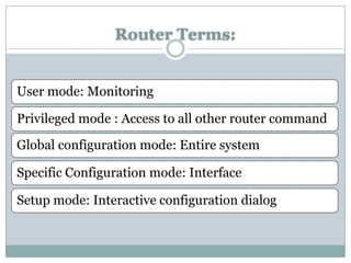 Router Terms:


User mode: Monitoring

Privileged mode : Access to all other router command

Global configuration mode: Entire system

Specific Configuration mode: Interface

Setup mode: Interactive configuration dialog
 