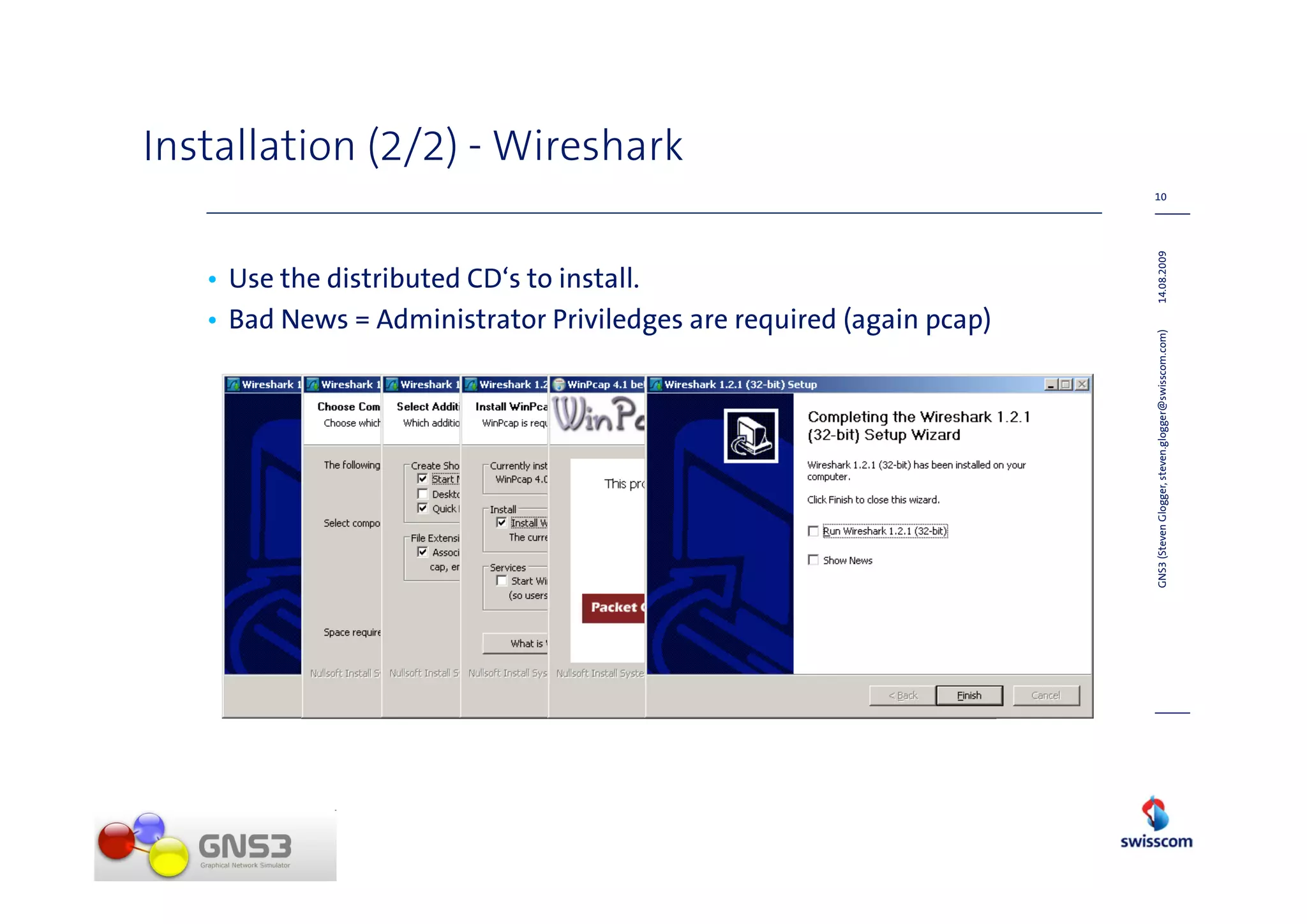 Installation (2/2) - Wireshark
                                                                      10




                                                                      14.08.2009
   • Use the distributed CD‘s to install.
   • Bad News = Administrator Priviledges are required (again pcap)




                                                                      GNS3 (Steven Glogger, steven.glogger@swisscom.com)
 