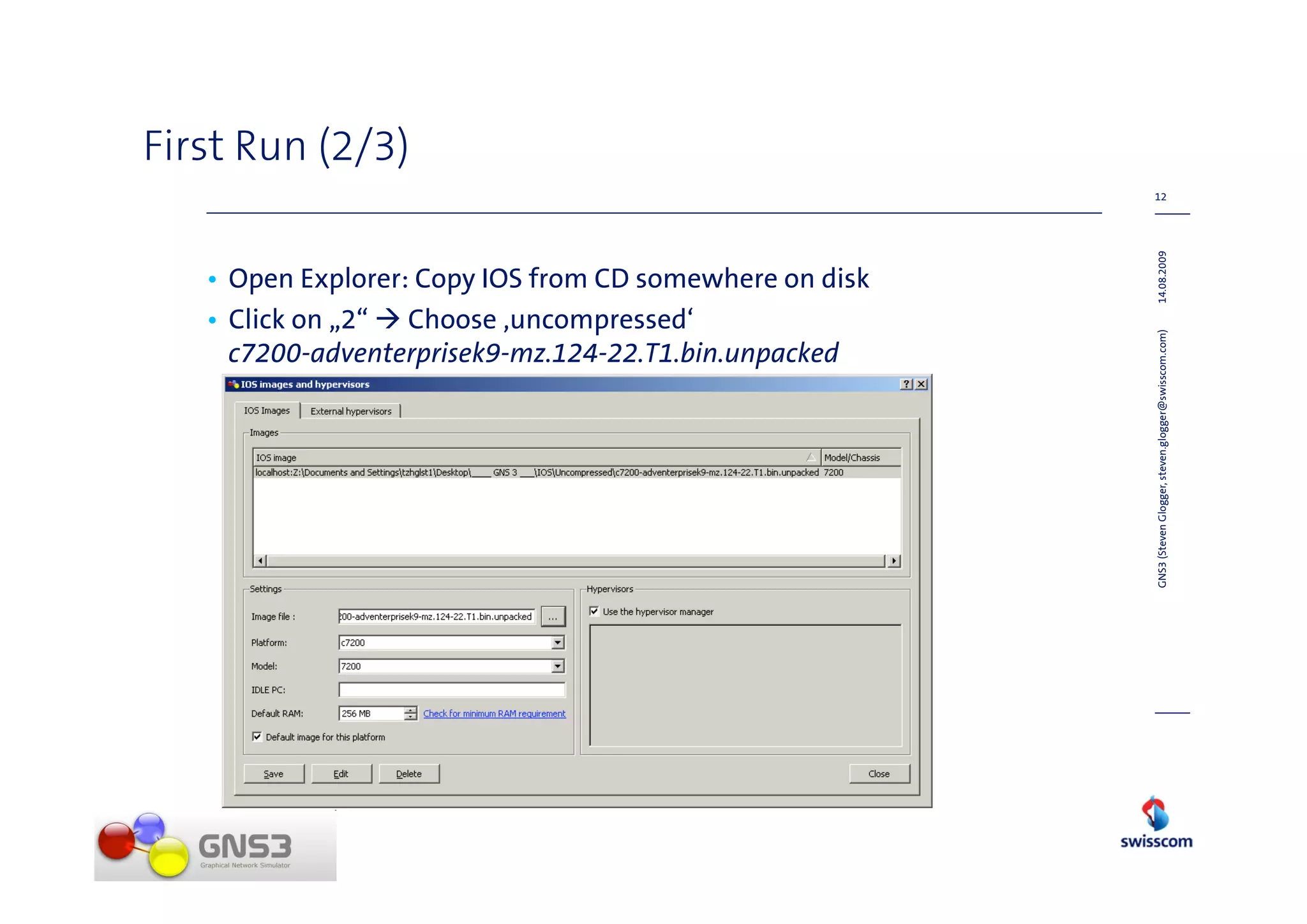 First Run (2/3)
                                                         12




                                                         14.08.2009
   • Open Explorer: Copy IOS from CD somewhere on disk
   • Click on „2“ Choose ‚uncompressed‘




                                                         GNS3 (Steven Glogger, steven.glogger@swisscom.com)
     c7200-adventerprisek9-mz.124-22.T1.bin.unpacked
 