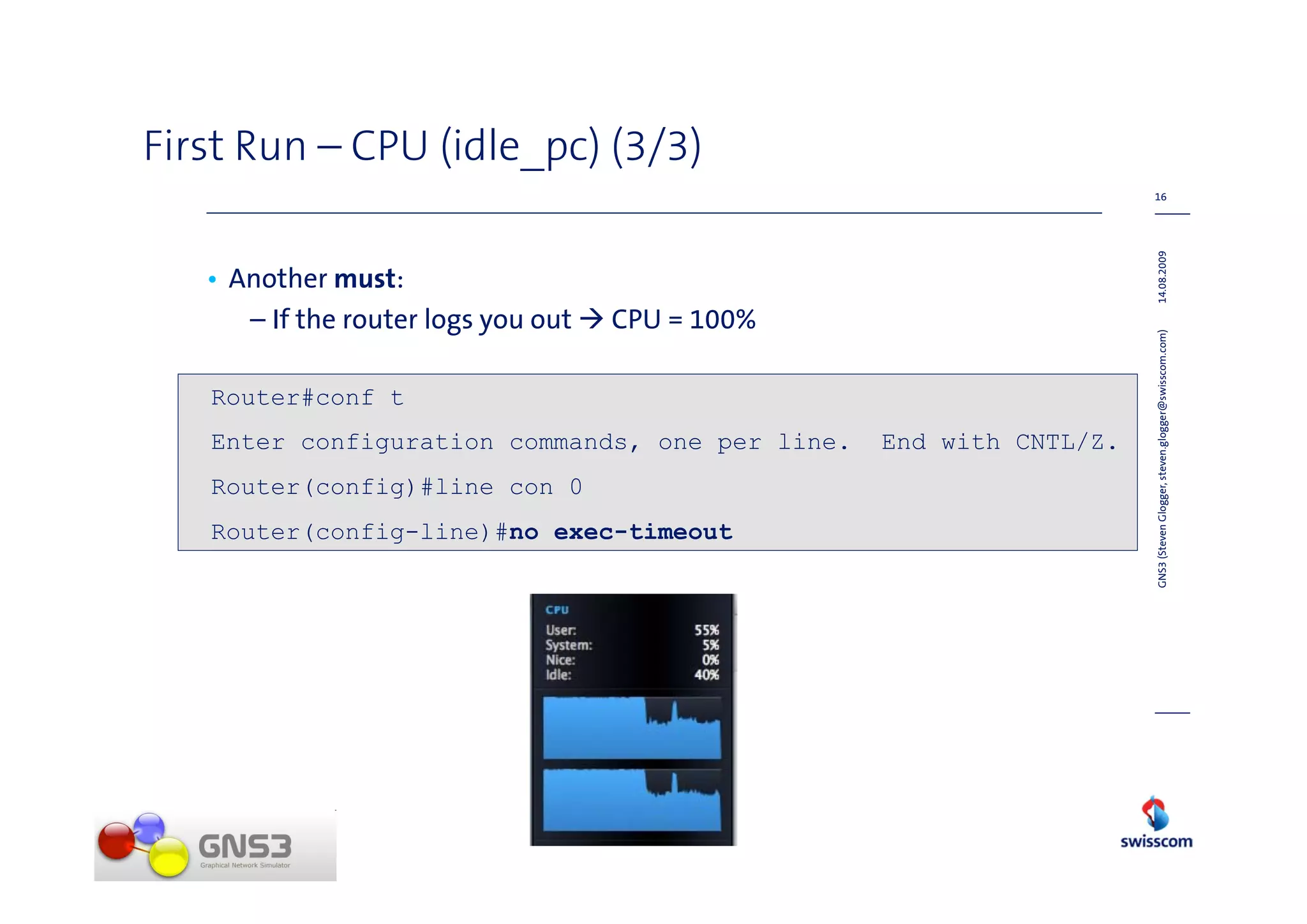 First Run – CPU (idle_pc) (3/3)
                                                                     16




                                                                     14.08.2009
   • Another must:
      – If the router logs you out   CPU = 100%




                                                                     GNS3 (Steven Glogger, steven.glogger@swisscom.com)
   Router#conf t
   Enter configuration commands, one per line.    End with CNTL/Z.
   Router(config)#line con 0
   Router(config-line)#no exec-timeout
 