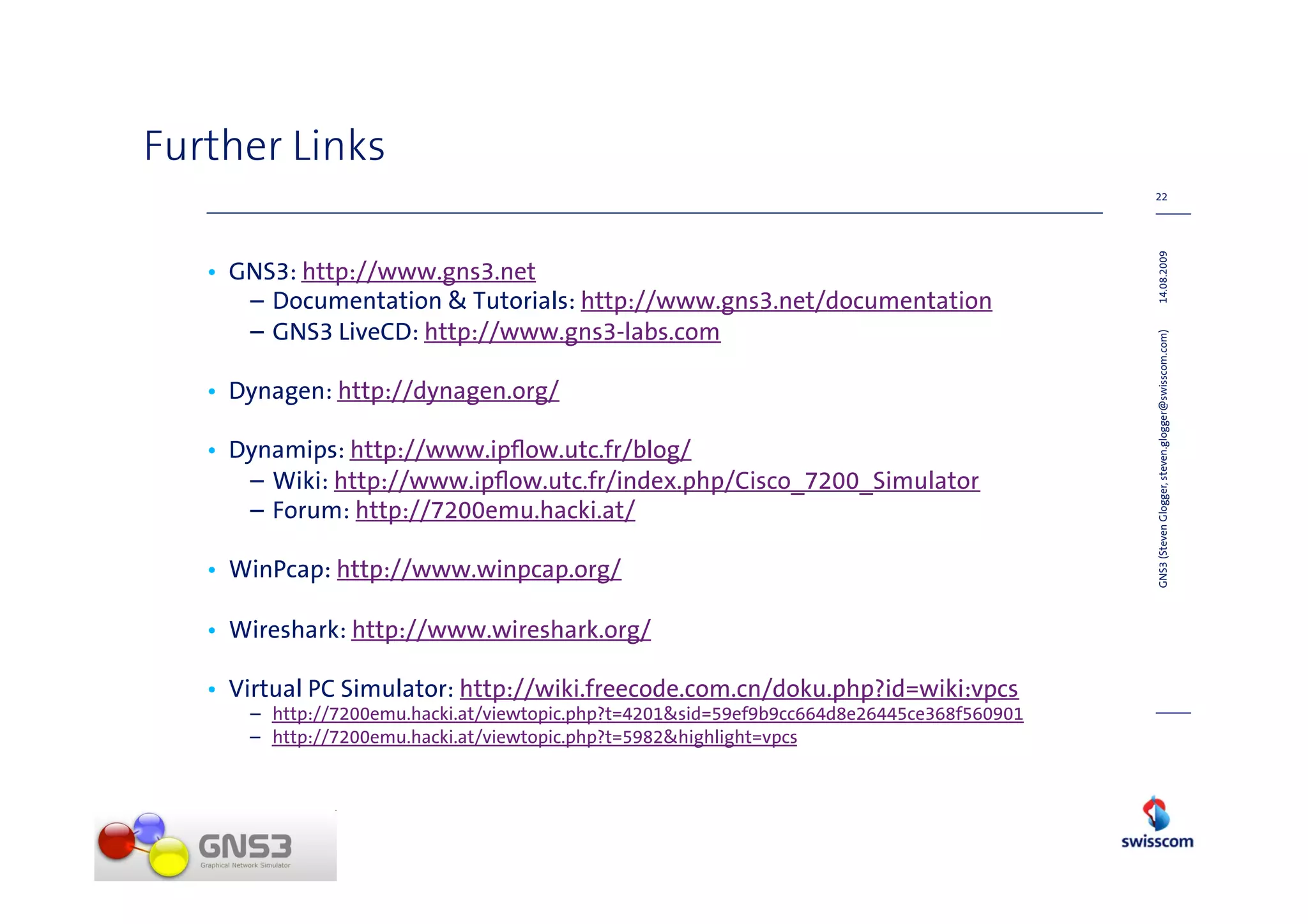 Further Links
                                                                                            22




                                                                                            14.08.2009
   • GNS3: http://www.gns3.net
      – Documentation & Tutorials: http://www.gns3.net/documentation
      – GNS3 LiveCD: http://www.gns3-labs.com




                                                                                            GNS3 (Steven Glogger, steven.glogger@swisscom.com)
   • Dynagen: http://dynagen.org/

   • Dynamips: http://www.ipﬂow.utc.fr/blog/
      – Wiki: http://www.ipﬂow.utc.fr/index.php/Cisco_7200_Simulator
      – Forum: http://7200emu.hacki.at/

   • WinPcap: http://www.winpcap.org/

   • Wireshark: http://www.wireshark.org/

   • Virtual PC Simulator: http://wiki.freecode.com.cn/doku.php?id=wiki:vpcs
      – http://7200emu.hacki.at/viewtopic.php?t=4201&sid=59ef9b9cc664d8e26445ce368f560901
      – http://7200emu.hacki.at/viewtopic.php?t=5982&highlight=vpcs
 