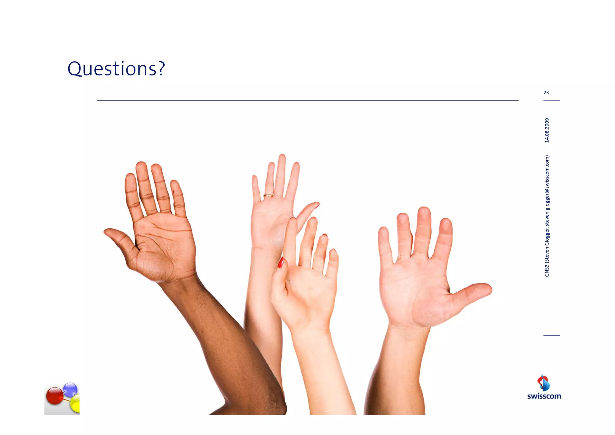 Questions?
                                                                  23




GNS3 (Steven Glogger, steven.glogger@swisscom.com)   14.08.2009
 