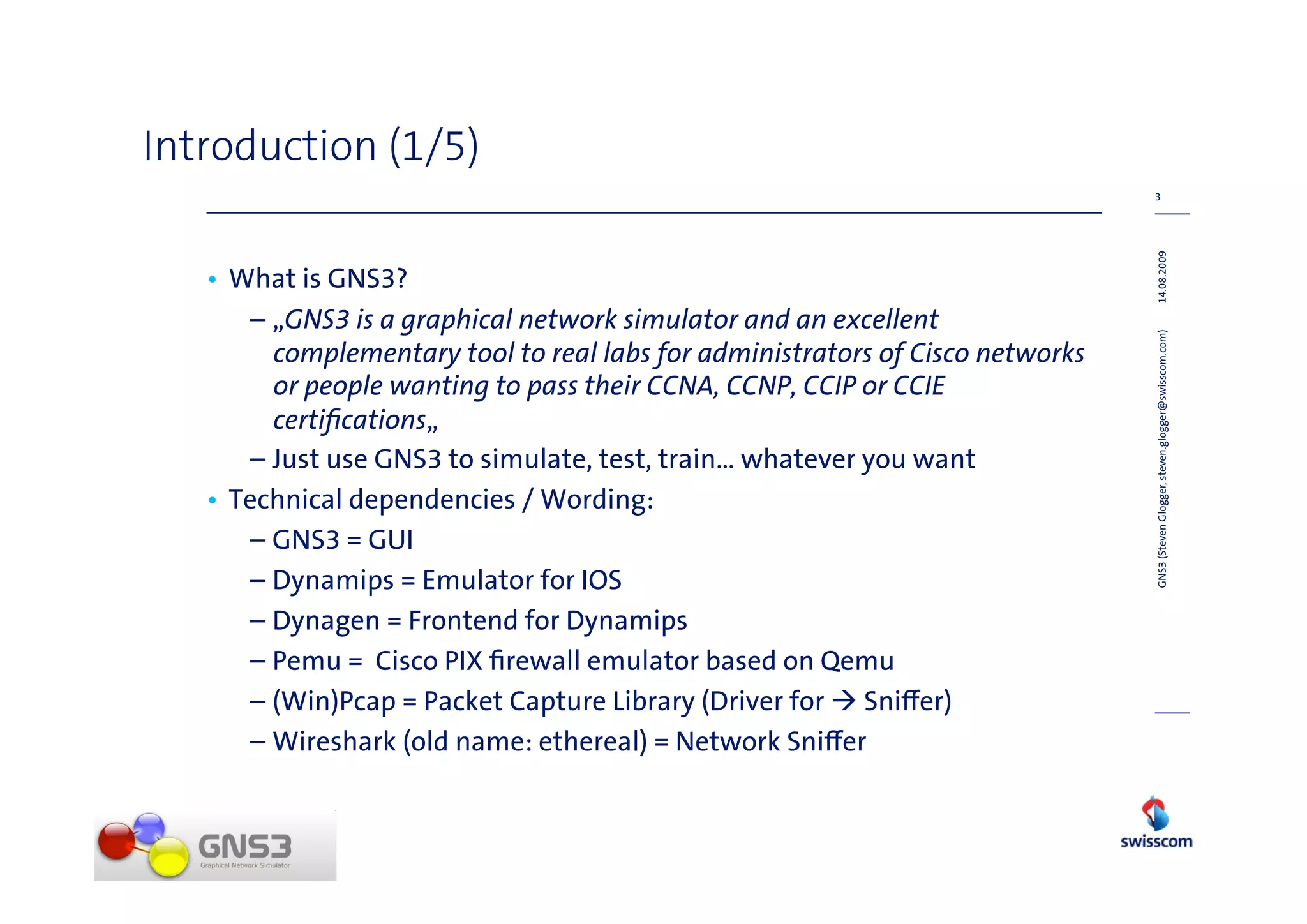 Introduction (1/5)
                                                                               3




                                                                               14.08.2009
   • What is GNS3?
      – „GNS3 is a graphical network simulator and an excellent




                                                                               GNS3 (Steven Glogger, steven.glogger@swisscom.com)
        complementary tool to real labs for administrators of Cisco networks
        or people wanting to pass their CCNA, CCNP, CCIP or CCIE
        certiﬁcations„
      – Just use GNS3 to simulate, test, train… whatever you want
   • Technical dependencies / Wording:
      – GNS3 = GUI
      – Dynamips = Emulator for IOS
      – Dynagen = Frontend for Dynamips
      – Pemu = Cisco PIX ﬁrewall emulator based on Qemu
      – (Win)Pcap = Packet Capture Library (Driver for Sni er)
      – Wireshark (old name: ethereal) = Network Sni er
 