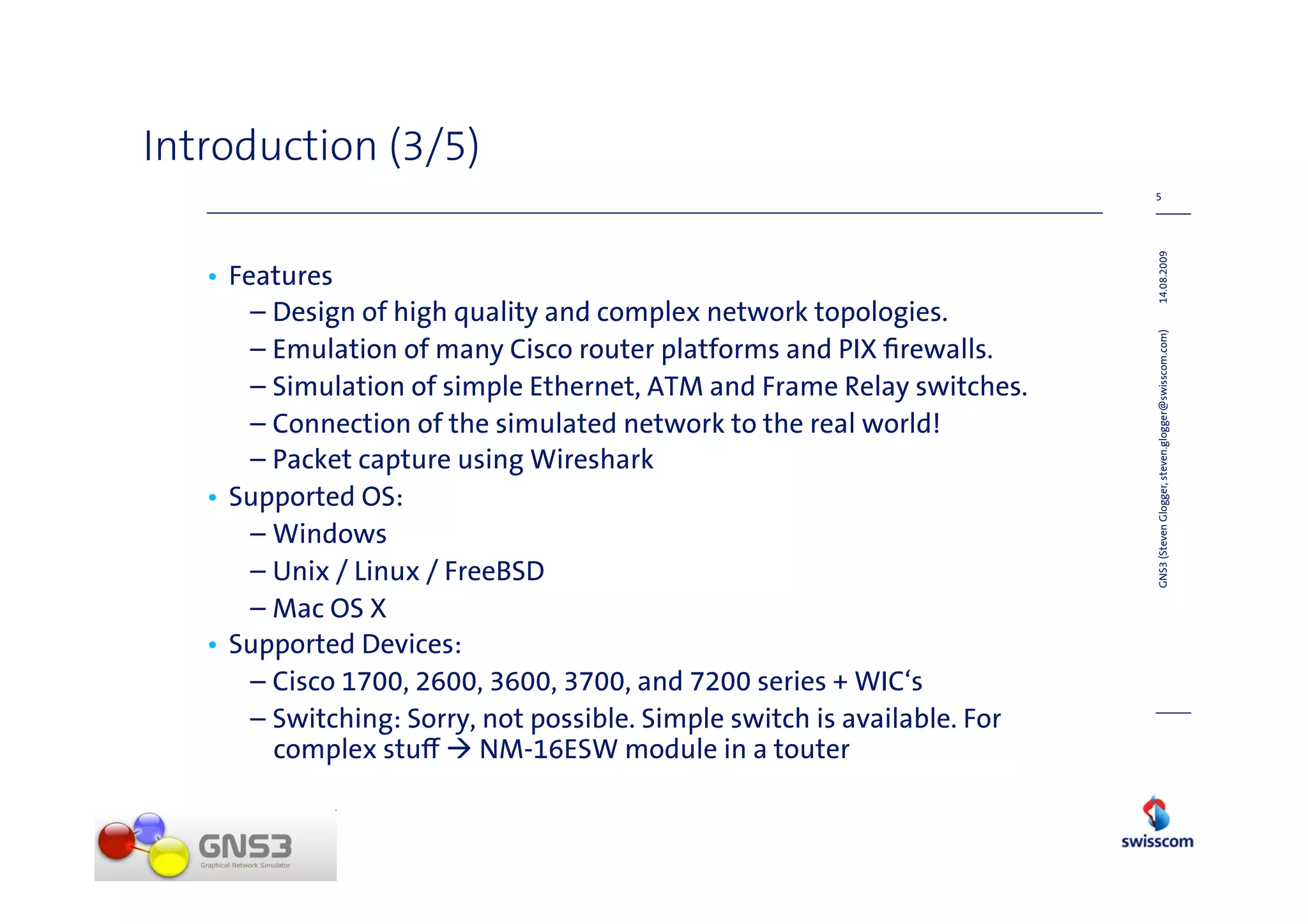 Introduction (3/5)
                                                                           5




                                                                           14.08.2009
   • Features
       – Design of high quality and complex network topologies.




                                                                           GNS3 (Steven Glogger, steven.glogger@swisscom.com)
       – Emulation of many Cisco router platforms and PIX ﬁrewalls.
       – Simulation of simple Ethernet, ATM and Frame Relay switches.
       – Connection of the simulated network to the real world!
       – Packet capture using Wireshark
   • Supported OS:
       – Windows
       – Unix / Linux / FreeBSD
       – Mac OS X
   • Supported Devices:
       – Cisco 1700, 2600, 3600, 3700, and 7200 series + WIC‘s
       – Switching: Sorry, not possible. Simple switch is available. For
         complex stu       NM-16ESW module in a touter
 