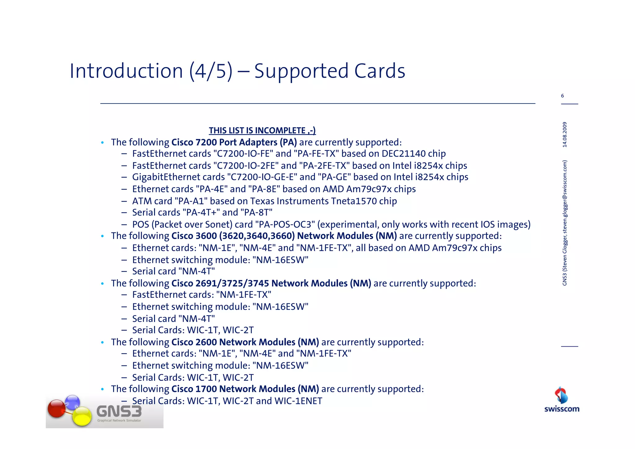 Introduction (4/5) – Supported Cards
                                                                                                       6




                                                                                                       14.08.2009
                           THIS LIST IS INCOMPLETE ,-)
   • The following Cisco 7200 Port Adapters (PA) are currently supported:
       – FastEthernet cards "C7200-IO-FE" and "PA-FE-TX" based on DEC21140 chip
       – FastEthernet cards "C7200-IO-2FE" and "PA-2FE-TX" based on Intel i8254x chips




                                                                                                       GNS3 (Steven Glogger, steven.glogger@swisscom.com)
       – GigabitEthernet cards "C7200-IO-GE-E" and "PA-GE" based on Intel i8254x chips
       – Ethernet cards "PA-4E" and "PA-8E" based on AMD Am79c97x chips
       – ATM card "PA-A1" based on Texas Instruments Tneta1570 chip
       – Serial cards "PA-4T+" and "PA-8T"
       – POS (Packet over Sonet) card "PA-POS-OC3" (experimental, only works with recent IOS images)
   • The following Cisco 3600 (3620,3640,3660) Network Modules (NM) are currently supported:
       – Ethernet cards: "NM-1E", "NM-4E" and "NM-1FE-TX", all based on AMD Am79c97x chips
       – Ethernet switching module: "NM-16ESW"
       – Serial card "NM-4T"
   • The following Cisco 2691/3725/3745 Network Modules (NM) are currently supported:
       – FastEthernet cards: "NM-1FE-TX"
       – Ethernet switching module: "NM-16ESW"
       – Serial card "NM-4T"
       – Serial Cards: WIC-1T, WIC-2T
   • The following Cisco 2600 Network Modules (NM) are currently supported:
       – Ethernet cards: "NM-1E", "NM-4E" and "NM-1FE-TX"
       – Ethernet switching module: "NM-16ESW"
       – Serial Cards: WIC-1T, WIC-2T
   • The following Cisco 1700 Network Modules (NM) are currently supported:
       – Serial Cards: WIC-1T, WIC-2T and WIC-1ENET
 