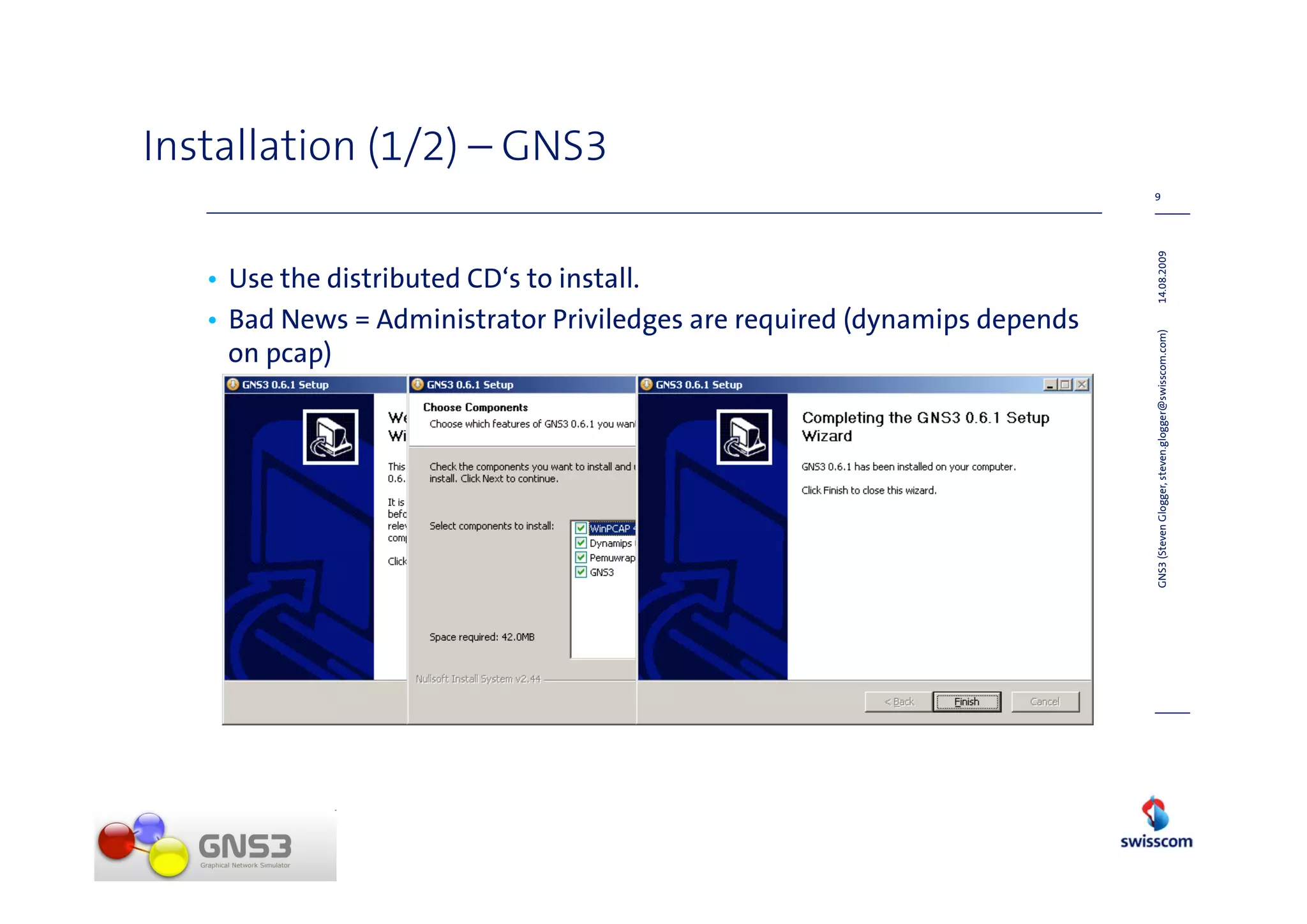 Installation (1/2) – GNS3
                                                                           9




                                                                           14.08.2009
   • Use the distributed CD‘s to install.
   • Bad News = Administrator Priviledges are required (dynamips depends




                                                                           GNS3 (Steven Glogger, steven.glogger@swisscom.com)
     on pcap)
 