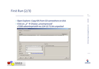 First Run (2/3)
                                                         12




                                                         14.08.2009
   • Open Explorer: Copy IOS from CD somewhere on disk
   • Click on „2“ Choose ‚uncompressed‘




                                                         GNS3 (Steven Glogger, steven.glogger@swisscom.com)
     c7200-adventerprisek9-mz.124-22.T1.bin.unpacked
 