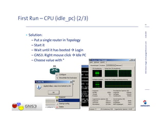 First Run – CPU (idle_pc) (2/3)
                                          15




                                          14.08.2009
   • Solution:
      – Put a single router in Topology




                                          GNS3 (Steven Glogger, steven.glogger@swisscom.com)
      – Start it
      – Wait until it has booted Login
      – GNS3: Right mouse click Idle PC
      – Choose value with *
 