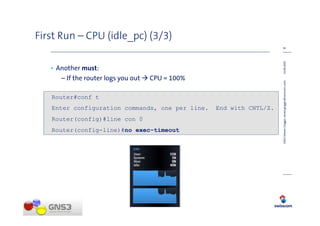 First Run – CPU (idle_pc) (3/3)
                                                                     16




                                                                     14.08.2009
   • Another must:
      – If the router logs you out   CPU = 100%




                                                                     GNS3 (Steven Glogger, steven.glogger@swisscom.com)
   Router#conf t
   Enter configuration commands, one per line.    End with CNTL/Z.
   Router(config)#line con 0
   Router(config-line)#no exec-timeout
 
