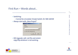 First Run – Words about…
                                                            17




                                                            14.08.2009
   • Switching:
       – Cannot be simulated. Simple Switch. Or: NM-16ESW




                                                            GNS3 (Steven Glogger, steven.glogger@swisscom.com)
   • Always start with „New Project“




   • IOS Upgrade: edit .net ﬁle and restart.
     copy tftp whatever is not working.
 