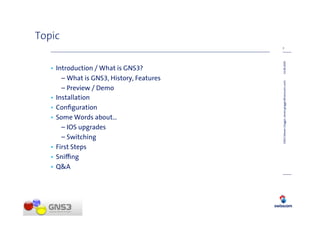 Topic
                                           2




                                           14.08.2009
   • Introduction / What is GNS3?
       – What is GNS3, History, Features




                                           GNS3 (Steven Glogger, steven.glogger@swisscom.com)
       – Preview / Demo
   • Installation
   • Conﬁguration
   • Some Words about…
       – IOS upgrades
       – Switching
   • First Steps
   • Sni ng
   • Q&A
 