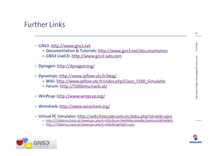 Further Links
                                                                                            22




                                                                                            14.08.2009
   • GNS3: http://www.gns3.net
      – Documentation & Tutorials: http://www.gns3.net/documentation
      – GNS3 LiveCD: http://www.gns3-labs.com




                                                                                            GNS3 (Steven Glogger, steven.glogger@swisscom.com)
   • Dynagen: http://dynagen.org/

   • Dynamips: http://www.ipﬂow.utc.fr/blog/
      – Wiki: http://www.ipﬂow.utc.fr/index.php/Cisco_7200_Simulator
      – Forum: http://7200emu.hacki.at/

   • WinPcap: http://www.winpcap.org/

   • Wireshark: http://www.wireshark.org/

   • Virtual PC Simulator: http://wiki.freecode.com.cn/doku.php?id=wiki:vpcs
      – http://7200emu.hacki.at/viewtopic.php?t=4201&sid=59ef9b9cc664d8e26445ce368f560901
      – http://7200emu.hacki.at/viewtopic.php?t=5982&highlight=vpcs
 