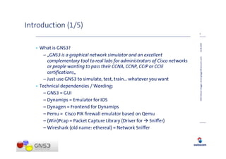 Introduction (1/5)
                                                                               3




                                                                               14.08.2009
   • What is GNS3?
      – „GNS3 is a graphical network simulator and an excellent




                                                                               GNS3 (Steven Glogger, steven.glogger@swisscom.com)
        complementary tool to real labs for administrators of Cisco networks
        or people wanting to pass their CCNA, CCNP, CCIP or CCIE
        certiﬁcations„
      – Just use GNS3 to simulate, test, train… whatever you want
   • Technical dependencies / Wording:
      – GNS3 = GUI
      – Dynamips = Emulator for IOS
      – Dynagen = Frontend for Dynamips
      – Pemu = Cisco PIX ﬁrewall emulator based on Qemu
      – (Win)Pcap = Packet Capture Library (Driver for Sni er)
      – Wireshark (old name: ethereal) = Network Sni er
 