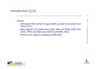 Introduction (2/5)
                                                                               4




                                                                               14.08.2009
   • History
      – Christophe Fillot started in august 2005 a project to simulate Cisco




                                                                               GNS3 (Steven Glogger, steven.glogger@swisscom.com)
         7200 on PC‘s.
      – Now supports Cisco 3600 series (3620, 3640 and 3660), 3700 series
         (3725, 3745) and 2600 series (2610 to 2650XM, 2691)
      – Performance: 1kpps (vs 100kpps on NPE-100)
 