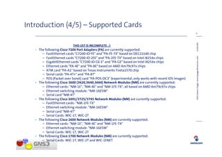 Introduction (4/5) – Supported Cards
                                                                                                       6




                                                                                                       14.08.2009
                           THIS LIST IS INCOMPLETE ,-)
   • The following Cisco 7200 Port Adapters (PA) are currently supported:
       – FastEthernet cards "C7200-IO-FE" and "PA-FE-TX" based on DEC21140 chip
       – FastEthernet cards "C7200-IO-2FE" and "PA-2FE-TX" based on Intel i8254x chips




                                                                                                       GNS3 (Steven Glogger, steven.glogger@swisscom.com)
       – GigabitEthernet cards "C7200-IO-GE-E" and "PA-GE" based on Intel i8254x chips
       – Ethernet cards "PA-4E" and "PA-8E" based on AMD Am79c97x chips
       – ATM card "PA-A1" based on Texas Instruments Tneta1570 chip
       – Serial cards "PA-4T+" and "PA-8T"
       – POS (Packet over Sonet) card "PA-POS-OC3" (experimental, only works with recent IOS images)
   • The following Cisco 3600 (3620,3640,3660) Network Modules (NM) are currently supported:
       – Ethernet cards: "NM-1E", "NM-4E" and "NM-1FE-TX", all based on AMD Am79c97x chips
       – Ethernet switching module: "NM-16ESW"
       – Serial card "NM-4T"
   • The following Cisco 2691/3725/3745 Network Modules (NM) are currently supported:
       – FastEthernet cards: "NM-1FE-TX"
       – Ethernet switching module: "NM-16ESW"
       – Serial card "NM-4T"
       – Serial Cards: WIC-1T, WIC-2T
   • The following Cisco 2600 Network Modules (NM) are currently supported:
       – Ethernet cards: "NM-1E", "NM-4E" and "NM-1FE-TX"
       – Ethernet switching module: "NM-16ESW"
       – Serial Cards: WIC-1T, WIC-2T
   • The following Cisco 1700 Network Modules (NM) are currently supported:
       – Serial Cards: WIC-1T, WIC-2T and WIC-1ENET
 