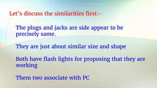 Let’s discuss the similarities first:-
The plugs and jacks are side appear to be
precisely same.
They are just about similar size and shape
Both have flash lights for proposing that they are
working
Them two associate with PC
 