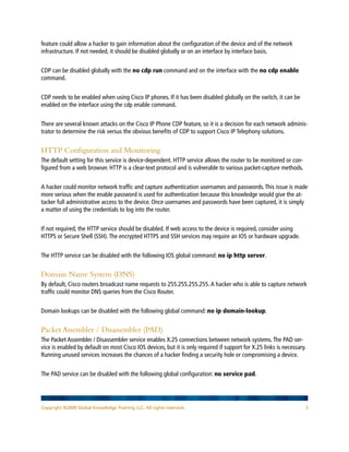 Copyright ©2009 Global Knowledge Training LLC. All rights reserved. 3
feature could allow a hacker to gain information about the configuration of the device and of the network
infrastructure. If not needed, it should be disabled globally or on an interface by interface basis.
CDP can be disabled globally with the no cdp run command and on the interface with the no cdp enable
command.
CDP needs to be enabled when using Cisco IP phones. If it has been disabled globally on the switch, it can be
enabled on the interface using the cdp enable command.
There are several known attacks on the Cisco IP Phone CDP feature, so it is a decision for each network adminis-
trator to determine the risk versus the obvious benefits of CDP to support Cisco IP Telephony solutions.
HTTP Configuration and Monitoring
The default setting for this service is device-dependent. HTTP service allows the router to be monitored or con-
figured from a web browser. HTTP is a clear-text protocol and is vulnerable to various packet-capture methods.
A hacker could monitor network traffic and capture authentication usernames and passwords.This issue is made
more serious when the enable password is used for authentication because this knowledge would give the at-
tacker full administrative access to the device. Once usernames and passwords have been captured, it is simply
a matter of using the credentials to log into the router.
If not required, the HTTP service should be disabled. If web access to the device is required, consider using
HTTPS or Secure Shell (SSH).The encrypted HTTPS and SSH services may require an IOS or hardware upgrade.
The HTTP service can be disabled with the following IOS global command: no ip http server.
Domain Name System (DNS)
By default, Cisco routers broadcast name requests to 255.255.255.255.A hacker who is able to capture network
traffic could monitor DNS queries from the Cisco Router.
Domain lookups can be disabled with the following global command: no ip domain-lookup.
Packet Assembler / Disassembler (PAD)
The Packet Assembler / Disassembler service enables X.25 connections between network systems.The PAD ser-
vice is enabled by default on most Cisco IOS devices, but it is only required if support for X.25 links is necessary.
Running unused services increases the chances of a hacker finding a security hole or compromising a device.
The PAD service can be disabled with the following global configuration: no service pad.
 